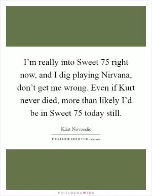 I’m really into Sweet 75 right now, and I dig playing Nirvana, don’t get me wrong. Even if Kurt never died, more than likely I’d be in Sweet 75 today still Picture Quote #1