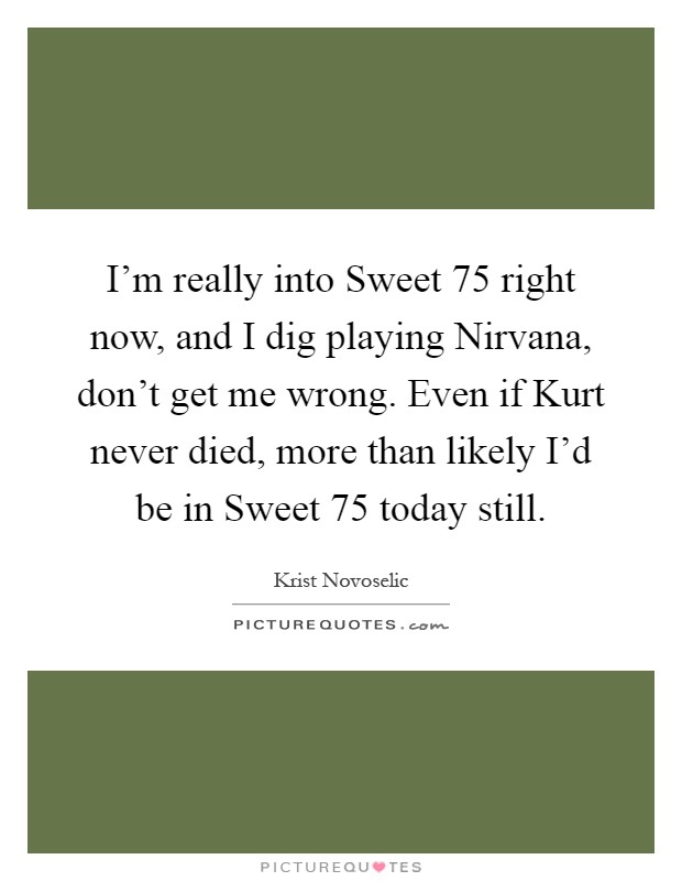 I'm really into Sweet 75 right now, and I dig playing Nirvana, don't get me wrong. Even if Kurt never died, more than likely I'd be in Sweet 75 today still Picture Quote #1