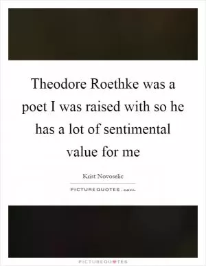 Theodore Roethke was a poet I was raised with so he has a lot of sentimental value for me Picture Quote #1