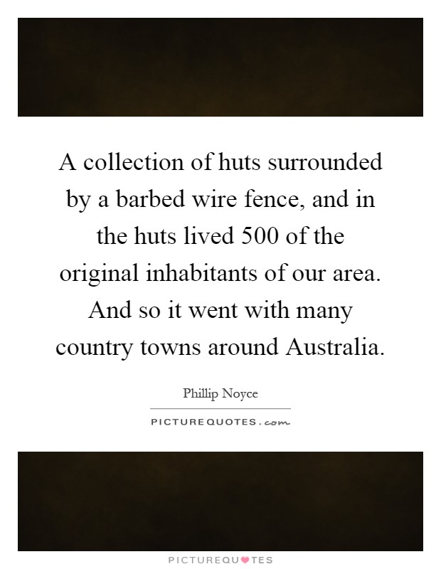 A collection of huts surrounded by a barbed wire fence, and in the huts lived 500 of the original inhabitants of our area. And so it went with many country towns around Australia Picture Quote #1