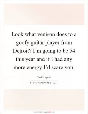 Look what venison does to a goofy guitar player from Detroit? I’m going to be 54 this year and if I had any more energy I’d scare you Picture Quote #1