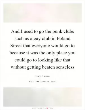And I used to go the punk clubs such as a gay club in Poland Street that everyone would go to because it was the only place you could go to looking like that without getting beaten senseless Picture Quote #1