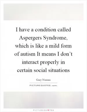 I have a condition called Aspergers Syndrome, which is like a mild form of autism It means I don’t interact properly in certain social situations Picture Quote #1