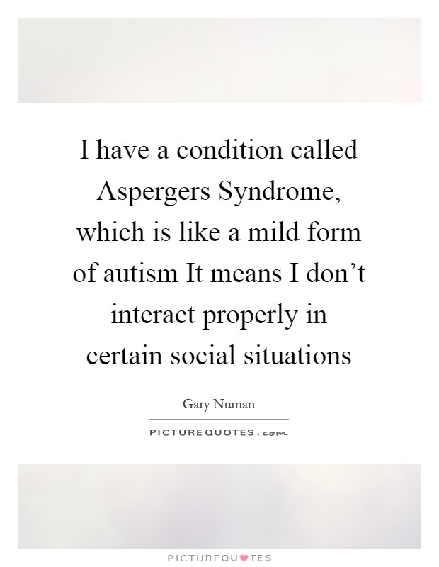 I have a condition called Aspergers Syndrome, which is like a mild form of autism It means I don't interact properly in certain social situations Picture Quote #1