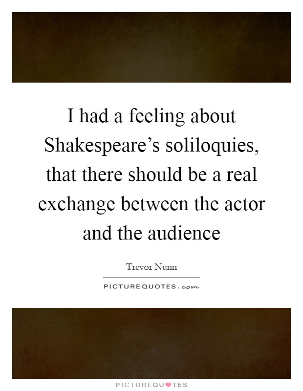 I had a feeling about Shakespeare's soliloquies, that there should be a real exchange between the actor and the audience Picture Quote #1