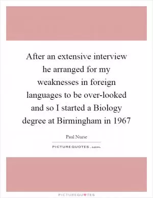 After an extensive interview he arranged for my weaknesses in foreign languages to be over-looked and so I started a Biology degree at Birmingham in 1967 Picture Quote #1