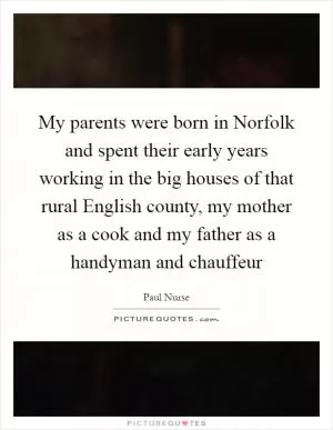 My parents were born in Norfolk and spent their early years working in the big houses of that rural English county, my mother as a cook and my father as a handyman and chauffeur Picture Quote #1
