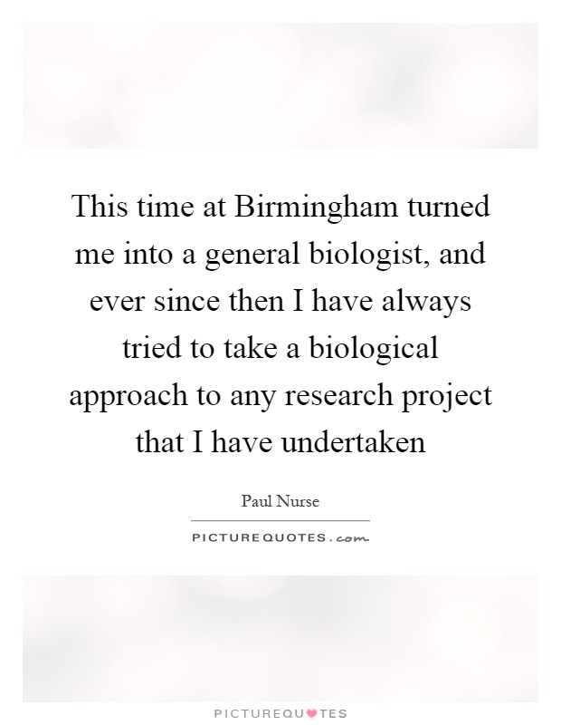 This time at Birmingham turned me into a general biologist, and ever since then I have always tried to take a biological approach to any research project that I have undertaken Picture Quote #1