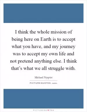 I think the whole mission of being here on Earth is to accept what you have, and my journey was to accept my own life and not pretend anything else. I think that’s what we all struggle with Picture Quote #1