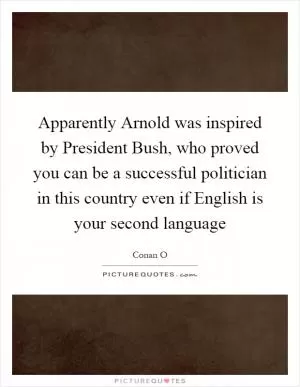 Apparently Arnold was inspired by President Bush, who proved you can be a successful politician in this country even if English is your second language Picture Quote #1