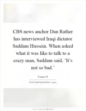 CBS news anchor Dan Rather has interviewed Iraqi dictator Saddam Hussein. When asked what it was like to talk to a crazy man, Saddam said, ‘It’s not so bad.’ Picture Quote #1