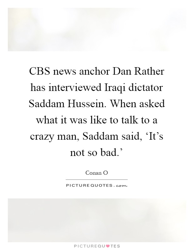 CBS news anchor Dan Rather has interviewed Iraqi dictator Saddam Hussein. When asked what it was like to talk to a crazy man, Saddam said, ‘It's not so bad.' Picture Quote #1
