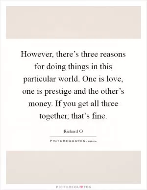 However, there’s three reasons for doing things in this particular world. One is love, one is prestige and the other’s money. If you get all three together, that’s fine Picture Quote #1