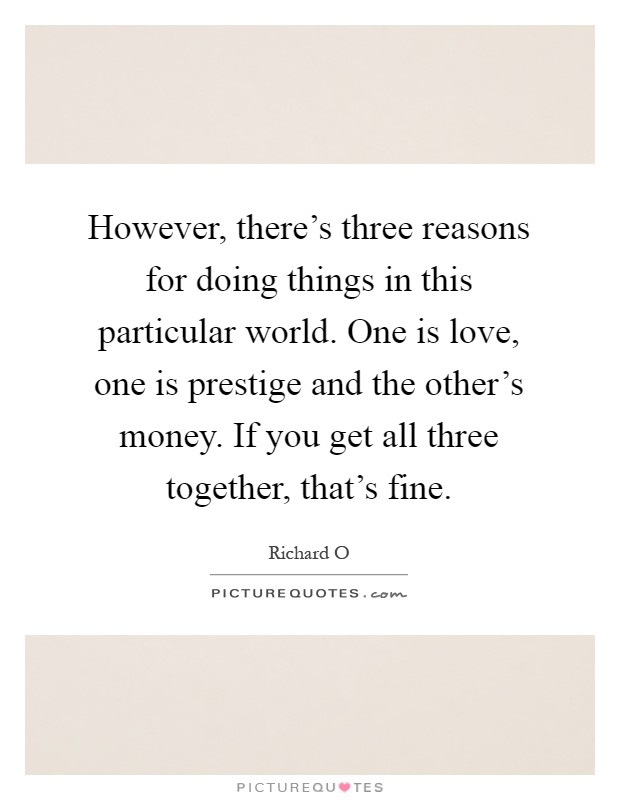 However, there's three reasons for doing things in this particular world. One is love, one is prestige and the other's money. If you get all three together, that's fine Picture Quote #1