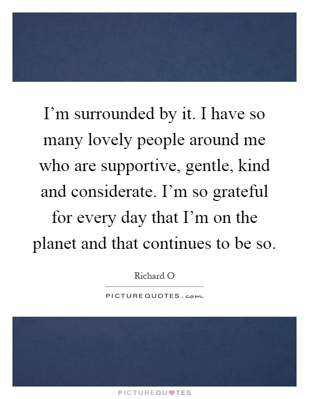 I'm surrounded by it. I have so many lovely people around me who are supportive, gentle, kind and considerate. I'm so grateful for every day that I'm on the planet and that continues to be so Picture Quote #1