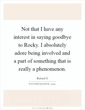Not that I have any interest in saying goodbye to Rocky. I absolutely adore being involved and a part of something that is really a phenomenon Picture Quote #1