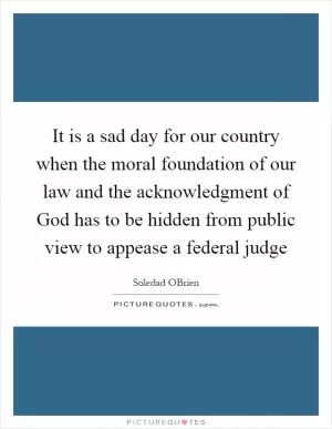 It is a sad day for our country when the moral foundation of our law and the acknowledgment of God has to be hidden from public view to appease a federal judge Picture Quote #1