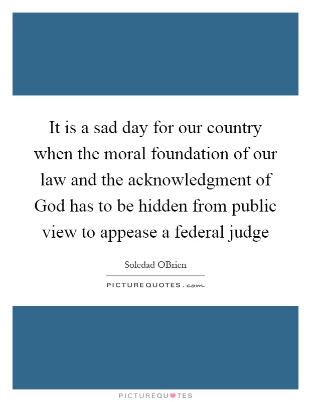 It is a sad day for our country when the moral foundation of our law and the acknowledgment of God has to be hidden from public view to appease a federal judge Picture Quote #1