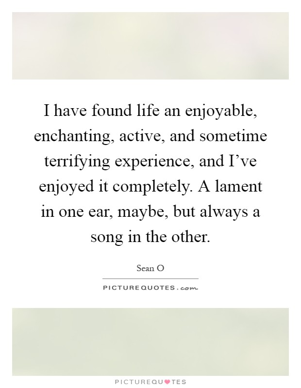 I have found life an enjoyable, enchanting, active, and sometime terrifying experience, and I've enjoyed it completely. A lament in one ear, maybe, but always a song in the other Picture Quote #1