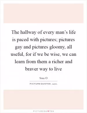 The hallway of every man’s life is paced with pictures; pictures gay and pictures gloomy, all useful, for if we be wise, we can learn from them a richer and braver way to live Picture Quote #1