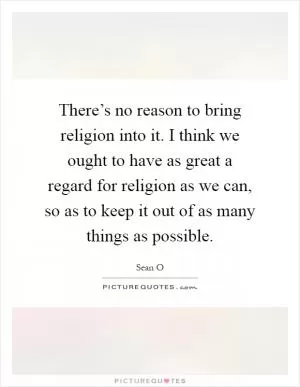 There’s no reason to bring religion into it. I think we ought to have as great a regard for religion as we can, so as to keep it out of as many things as possible Picture Quote #1