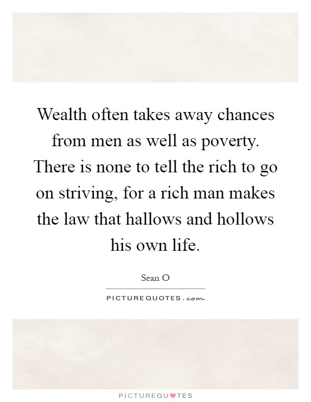 Wealth often takes away chances from men as well as poverty. There is none to tell the rich to go on striving, for a rich man makes the law that hallows and hollows his own life Picture Quote #1