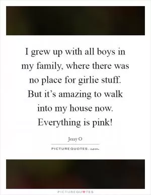I grew up with all boys in my family, where there was no place for girlie stuff. But it’s amazing to walk into my house now. Everything is pink! Picture Quote #1