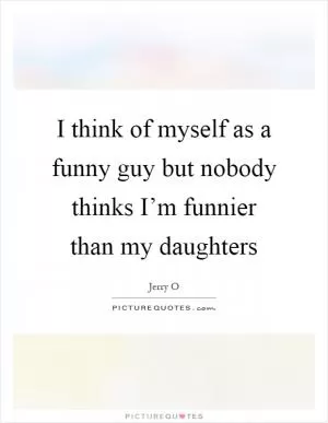 I think of myself as a funny guy but nobody thinks I’m funnier than my daughters Picture Quote #1