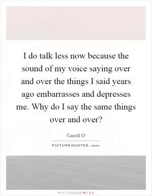 I do talk less now because the sound of my voice saying over and over the things I said years ago embarrasses and depresses me. Why do I say the same things over and over? Picture Quote #1