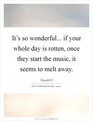 It’s so wonderful... if your whole day is rotten, once they start the music, it seems to melt away Picture Quote #1