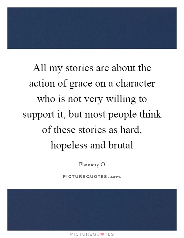 All my stories are about the action of grace on a character who is not very willing to support it, but most people think of these stories as hard, hopeless and brutal Picture Quote #1