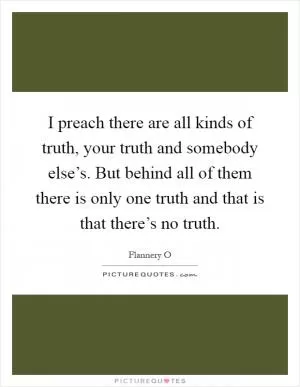 I preach there are all kinds of truth, your truth and somebody else’s. But behind all of them there is only one truth and that is that there’s no truth Picture Quote #1