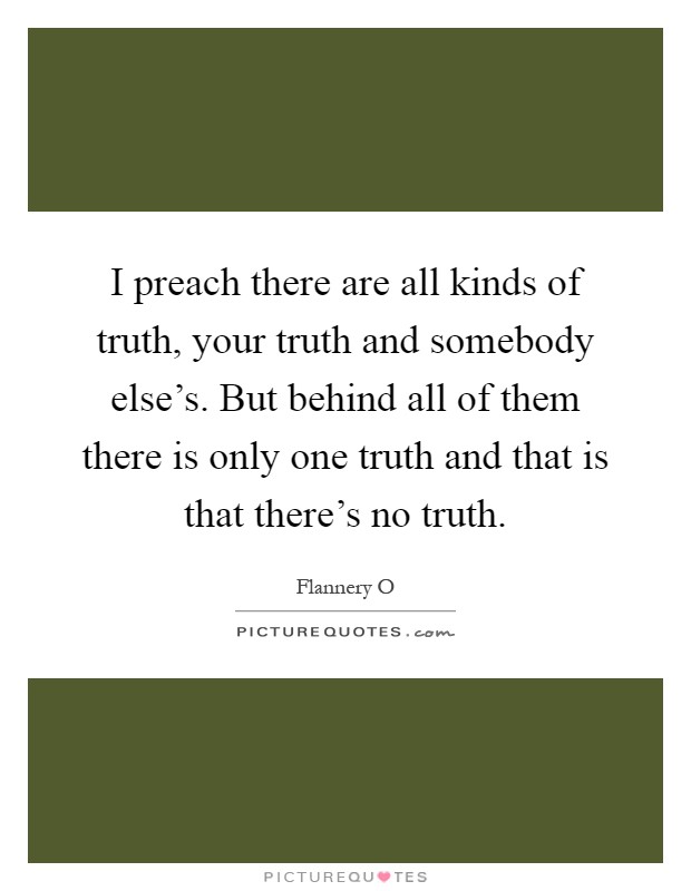 I preach there are all kinds of truth, your truth and somebody else's. But behind all of them there is only one truth and that is that there's no truth Picture Quote #1