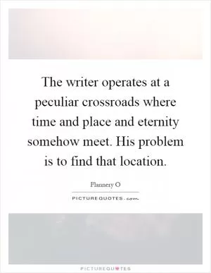 The writer operates at a peculiar crossroads where time and place and eternity somehow meet. His problem is to find that location Picture Quote #1