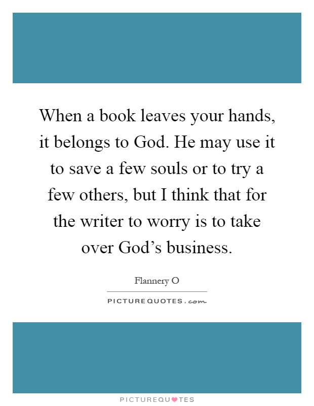 When a book leaves your hands, it belongs to God. He may use it to save a few souls or to try a few others, but I think that for the writer to worry is to take over God's business Picture Quote #1