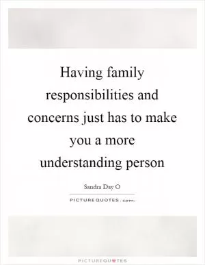 Having family responsibilities and concerns just has to make you a more understanding person Picture Quote #1