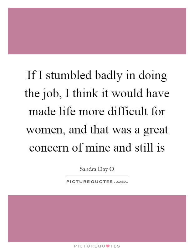 If I stumbled badly in doing the job, I think it would have made life more difficult for women, and that was a great concern of mine and still is Picture Quote #1