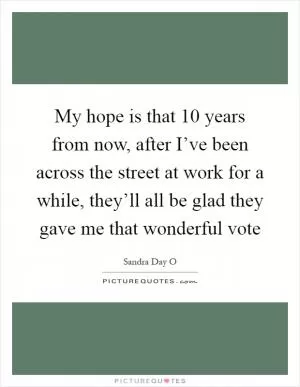 My hope is that 10 years from now, after I’ve been across the street at work for a while, they’ll all be glad they gave me that wonderful vote Picture Quote #1