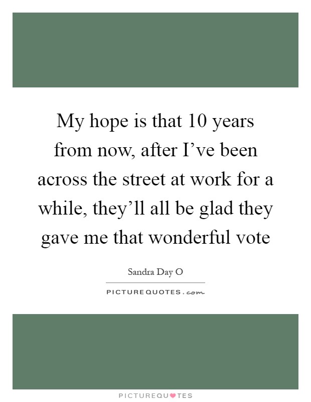 My hope is that 10 years from now, after I've been across the street at work for a while, they'll all be glad they gave me that wonderful vote Picture Quote #1