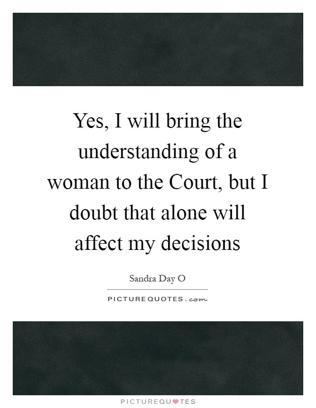 Yes, I will bring the understanding of a woman to the Court, but I doubt that alone will affect my decisions Picture Quote #1