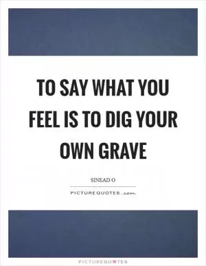 To say what you feel is to dig your own grave Picture Quote #1