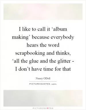 I like to call it ‘album making’ because everybody hears the word scrapbooking and thinks, ‘all the glue and the glitter - I don’t have time for that Picture Quote #1