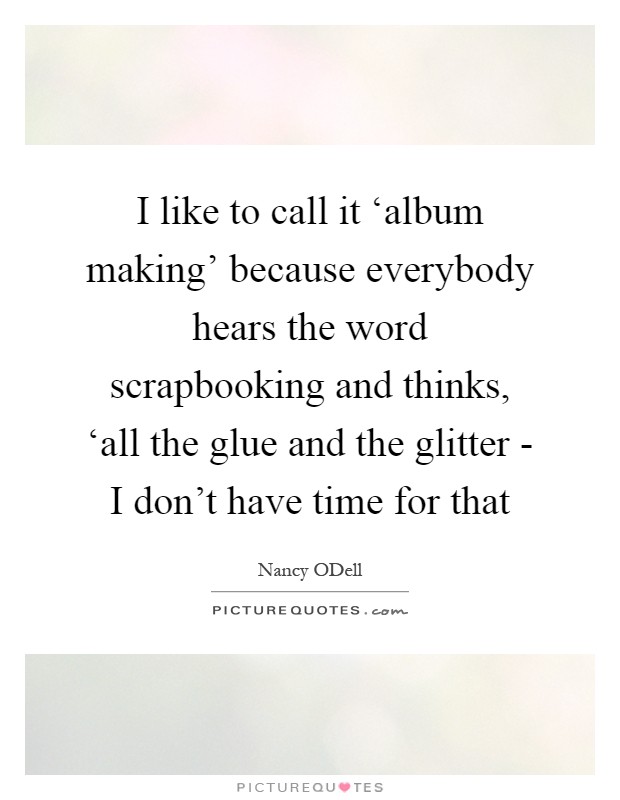 I like to call it ‘album making' because everybody hears the word scrapbooking and thinks, ‘all the glue and the glitter - I don't have time for that Picture Quote #1