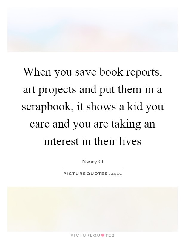 When you save book reports, art projects and put them in a scrapbook, it shows a kid you care and you are taking an interest in their lives Picture Quote #1