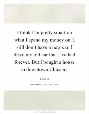 I think I’m pretty smart on what I spend my money on. I still don’t have a new car, I drive my old car that I’ve had forever. But I bought a house in downtown Chicago Picture Quote #1