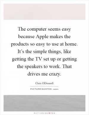 The computer seems easy because Apple makes the products so easy to use at home. It’s the simple things, like getting the TV set up or getting the speakers to work. That drives me crazy Picture Quote #1