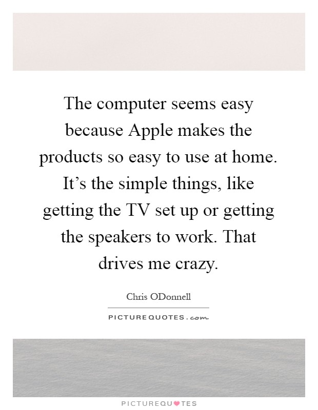 The computer seems easy because Apple makes the products so easy to use at home. It's the simple things, like getting the TV set up or getting the speakers to work. That drives me crazy Picture Quote #1