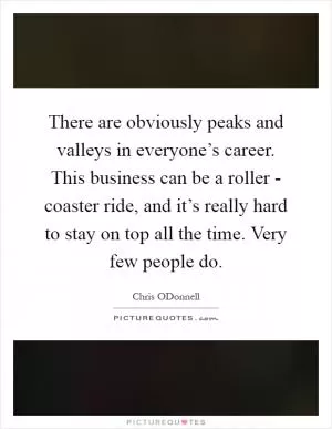 There are obviously peaks and valleys in everyone’s career. This business can be a roller - coaster ride, and it’s really hard to stay on top all the time. Very few people do Picture Quote #1