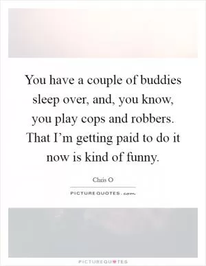 You have a couple of buddies sleep over, and, you know, you play cops and robbers. That I’m getting paid to do it now is kind of funny Picture Quote #1