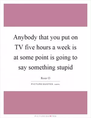 Anybody that you put on TV five hours a week is at some point is going to say something stupid Picture Quote #1
